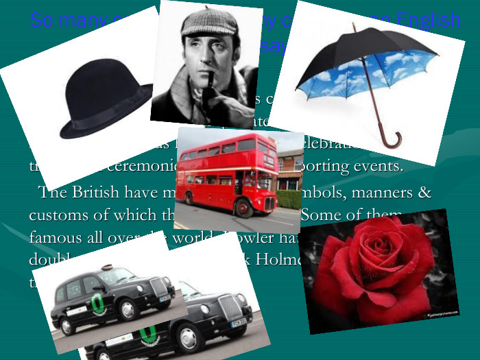   English traditions and symbols can be subdivided into the traditions dealing with private life of the English national & religious holidays, public celebrations, traditional ceremonies & traditional sporting events.   The British have many traditions, symbols, manners & customs of which they can be proud. Some of them are famous all over the world. Bowler hats, tea, the red rose, double-deckers, cabs, Sherlock Holmes and talking about the weather, for example. So many countries so many customs, an English proverb says.  