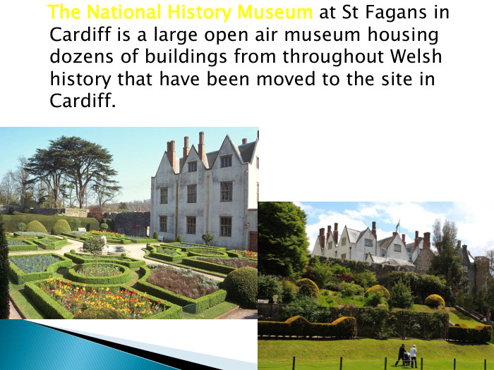  The National History Museum at St Fagans in Cardiff is a large open air museum housing dozens of buildings from throughout Welsh history that have been moved to the site in Cardiff. 