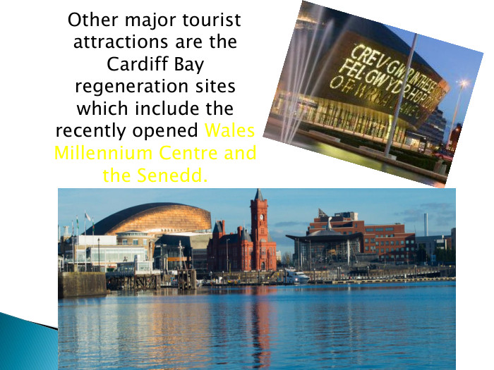  Other major tourist attractions are the Cardiff Bay regeneration sites which include the recently opened Wales Millennium Centre and the Senedd.