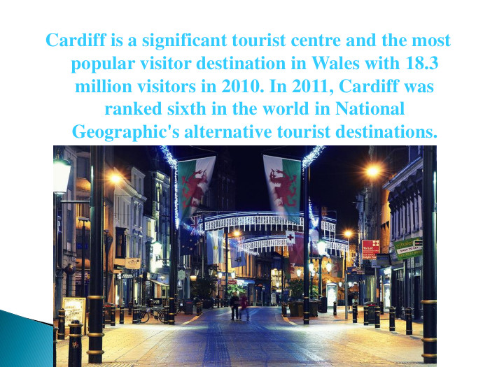  Cardiff is a significant tourist centre and the most popular visitor destination in Wales with 18.3 million visitors in 2010. In 2011, Cardiff was ranked sixth in the world in National Geographic's alternative tourist destinations. 