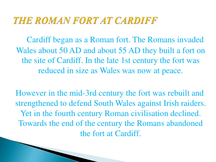 THE ROMAN FORT AT CARDIFF Cardiff began as a Roman fort. The Romans invaded Wales about 50 AD and about 55 AD they built a fort on the site of Cardiff. In the late 1st century the fort was reduced in size as Wales was now at peace. However in the mid-3rd century the fort was rebuilt and strengthened to defend South Wales against Irish raiders. Yet in the fourth century Roman civilisation declined. Towards the end of the century the Romans abandoned the fort at Cardiff.