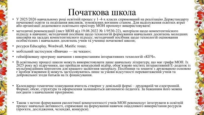 Початкова школа. У 2025/2026 навчальному році освітній процес у 1–4-х класах спрямований на реалізацію Держстандарту початкової освіти та подолання викликів, зумовлених воєнним станом. Для надолуження освітніх втрат або організації додаткового освітнього простору МОН пропонує використовувати:методичні рекомендації (лист МОН від 19.08.2022 № 1/9530-22), матеріали щодо компетентнісного підходу в навчанні; методичний посібник щодо технологій формування навчальних досягнень молодших школярів на засадах компетентнісного підходу; методичний посібник щодо технологій оцінювання особистісних і навчальних досягнень учнів та учениці початкової школи;ресурси Educaplay, Wordwall, Matific тощо;мобільний застосунок «Вивчаю — не чекаю»;гейміфіковану програму навчання з використанням інтерактивних технологій «КЕЧ». В освітньому процесі школи можуть використовувати лише навчальну літературу, що має грифи МОН. Із 2025 року всі підручники, що пройшли конкурсний відбір, обов’язково містять інтерактивний Е-додаток із мультимедійним контентом для кращого засвоєння матеріалу. Посібники та зошити з друкованою основою є необов’язковими й можуть застосовуватись лише за умови відсутності перевантаження учнів та добровільної згоди батьків на їх фінансування. Календарно-тематичне планування вчитель створює у довільній формі – друкованій чи електронній. Формат, обсяг, структура та оформлення залишаються автономією педагога. За бажанням його можна поєднати з навчальною програмою. Також з метою формування екологічної компетентності учнів МОН рекомендує інтегрувати в освітній процес навчальні активності, спрямовані на формування навичок ощадливого використання ресурсів (проєкти, дослідження, челенджі, конкурси).