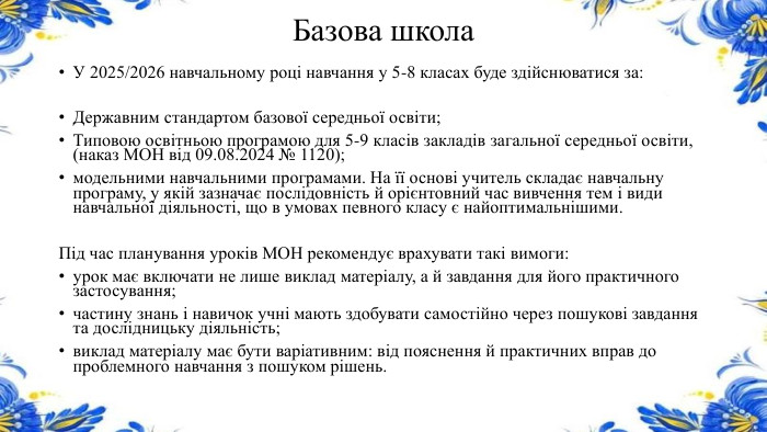 Базова школа. У 2025/2026 навчальному році навчання у 5-8 класах буде здійснюватися за: Державним стандартом базової середньої освіти;Типовою освітньою програмою для 5-9 класів закладів загальної середньої освіти, (наказ МОН від 09.08.2024 № 1120);модельними навчальними програмами. На її основі учитель складає навчальну програму, у якій зазначає послідовність й орієнтовний час вивчення тем і види навчальної діяльності, що в умовах певного класу є найоптимальнішими. Під час планування уроків МОН рекомендує врахувати такі вимоги:урок має включати не лише виклад матеріалу, а й завдання для його практичного застосування;частину знань і навичок учні мають здобувати самостійно через пошукові завдання та дослідницьку діяльність;виклад матеріалу має бути варіативним: від пояснення й практичних вправ до проблемного навчання з пошуком рішень.