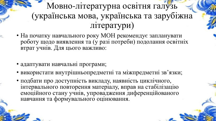 Мовно-літературна освітня галузь (українська мова, українська та зарубіжна літератури)На початку навчального року МОН рекомендує запланувати роботу щодо виявлення та (у разі потреби) подолання освітніх втрат учнів. Для цього важливо:адаптувати навчальні програми;використати внутрішньопредметні та міжпредметні зв’язки;подбати про доступність викладу, наявність циклічного, інтервального повторення матеріалу, вправ на стабілізацію емоційного стану учнів, упровадження диференційованого навчання та формувального оцінювання.