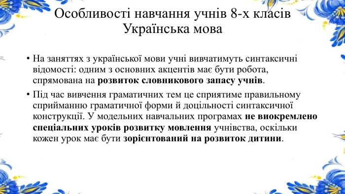 Особливості навчання учнів 8-х класів. Українська мова. На заняттях з української мови учні вивчатимуть синтаксичні відомості: одним з основних акцентів має бути робота, спрямована на розвиток словникового запасу учнів. Під час вивчення граматичних тем це сприятиме правильному сприйманню граматичної форми й доцільності синтаксичної конструкції. У модельних навчальних програмах не виокремлено спеціальних уроків розвитку мовлення учнівства, оскільки кожен урок має бути зорієнтований на розвиток дитини.