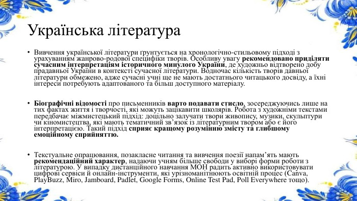Українська література. Вивчення української літератури ґрунтується на хронологічно-стильовому підході з урахуванням жанрово-родової специфіки творів. Особливу увагу рекомендовано приділяти сучасним інтерпретаціям історичного минулого України, де художньо відтворено добу прадавньої України в контексті сучасної літератури. Водночас кількість творів давньої літератури обмежено, адже сучасні учні ще не мають достатнього читацького досвіду, а їхні інтереси потребують адаптованого та більш доступного матеріалу. Біографічні відомості про письменників варто подавати стисло, зосереджуючись лише на тих фактах життя і творчості, які можуть зацікавити школярів. Робота з художніми текстами передбачає міжмистецький підхід: доцільно залучати твори живопису, музики, скульптури чи кіномистецтва, які мають тематичний зв’язок із літературним твором або є його інтерпретацією. Такий підхід сприяє кращому розумінню змісту та глибшому емоційному сприйняттю. Текстуальне опрацювання, позакласне читання та вивчення поезії напам’ять мають рекомендаційний характер, надаючи учням більше свободи у виборі форми роботи з літературою. У випадку дистанційного навчання МОН радить активно використовувати цифрові сервіси й онлайн-інструменти, які урізноманітнюють освітній процес (Canva, Play. Buzz, Miro, Jamboard, Padlet, Google Forms, Online Test Pad, Poll Everywhere тощо).