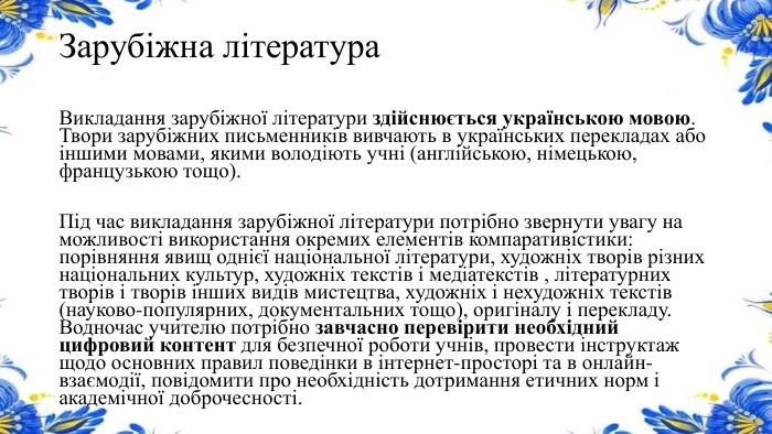 Зарубіжна література. Викладання зарубіжної літератури здійснюється українською мовою. Твори зарубіжних письменників вивчають в українських перекладах або іншими мовами, якими володіють учні (англійською, німецькою, французькою тощо). Під час викладання зарубіжної літератури потрібно звернути увагу на можливості використання окремих елементів компаративістики: порівняння явищ однієї національної літератури, художніх творів різних національних культур, художніх текстів і медіатекстів , літературних творів і творів інших видів мистецтва, художніх і нехудожніх текстів (науково-популярних, документальних тощо), оригіналу і перекладу. Водночас учителю потрібно завчасно перевірити необхідний цифровий контент для безпечної роботи учнів, провести інструктаж щодо основних правил поведінки в інтернет-просторі та в онлайн- взаємодії, повідомити про необхідність дотримання етичних норм і академічної доброчесності.