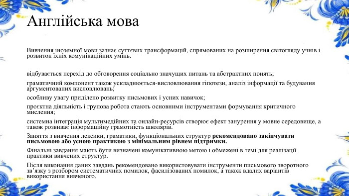 Англійська мова. Вивчення іноземної мови зазнає суттєвих трансформацій, спрямованих на розширення світогляду учнів і розвиток їхніх комунікаційних умінь.відбувається перехід до обговорення соціально значущих питань та абстрактних понять;граматичний компонент також ускладнюється-висловлювання гіпотези, аналіз інформації та будування аргументованих висловлювань;особливу увагу приділено розвитку письмових і усних навичок;проєктна діяльність і групова робота стають основними інструментами формування критичного мислення;системна інтеграція мультимедійних та онлайн-ресурсів створює ефект занурення у мовне середовище, а також розвиває інформаційну грамотність школярів. Заняття з вивчення лексики, граматики, функціональних структур рекомендовано закінчувати письмовою або усною практикою з мінімальним рівнем підтримки. Фінальні завдання мають бути визначені комунікативною метою і обмежені в темі для реалізації практики вивчених структур. Після виконання даних завдань рекомендовано використовувати інструменти письмового зворотного звʼязку з розбором систематичних помилок, фасилізованих помилок, а також вдалих варіантів використання вивченого.