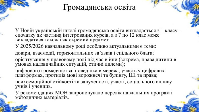 Громадянська освіта. У Новій українській школі громадянська освіта викладається з 1 класу – спочатку як частина інтегрованих курсів, а з 7 по 12 клас може викладатися також і як окремий предмет. У 2025/2026 навчальному році особливо актуальними є теми:довіри, взаємодії, горизонтальних зв’язків і спільного блага;орієнтування у правовому полі під час війни (зокрема, права дитини в умовах надзвичайних ситуацій, етичні дилеми);цифрового громадянства: поведінка в мережі, участь у цифрових платформах, протидія мові ворожнечі та булінгу, ШІ та права;психоемоційної стійкості та залученості, участі, соціального впливу учнів і учениць. У рекомендаціях МОН запропонувало перелік навчальних програм і методичних матеріалів.