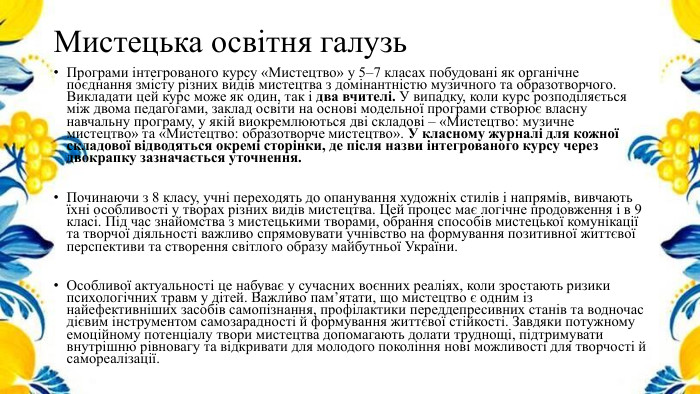 Мистецька освітня галузь. Програми інтегрованого курсу «Мистецтво» у 5–7 класах побудовані як органічне поєднання змісту різних видів мистецтва з домінантністю музичного та образотворчого. Викладати цей курс може як один, так і два вчителі. У випадку, коли курс розподіляється між двома педагогами, заклад освіти на основі модельної програми створює власну навчальну програму, у якій виокремлюються дві складові – «Мистецтво: музичне мистецтво» та «Мистецтво: образотворче мистецтво». У класному журналі для кожної складової відводяться окремі сторінки, де після назви інтегрованого курсу через двокрапку зазначається уточнення. Починаючи з 8 класу, учні переходять до опанування художніх стилів і напрямів, вивчають їхні особливості у творах різних видів мистецтва. Цей процес має логічне продовження і в 9 класі. Під час знайомства з мистецькими творами, обрання способів мистецької комунікації та творчої діяльності важливо спрямовувати учнівство на формування позитивної життєвої перспективи та створення світлого образу майбутньої України. Особливої актуальності це набуває у сучасних воєнних реаліях, коли зростають ризики психологічних травм у дітей. Важливо пам’ятати, що мистецтво є одним із найефективніших засобів самопізнання, профілактики переддепресивних станів та водночас дієвим інструментом самозарадності й формування життєвої стійкості. Завдяки потужному емоційному потенціалу твори мистецтва допомагають долати труднощі, підтримувати внутрішню рівновагу та відкривати для молодого покоління нові можливості для творчості й самореалізації.