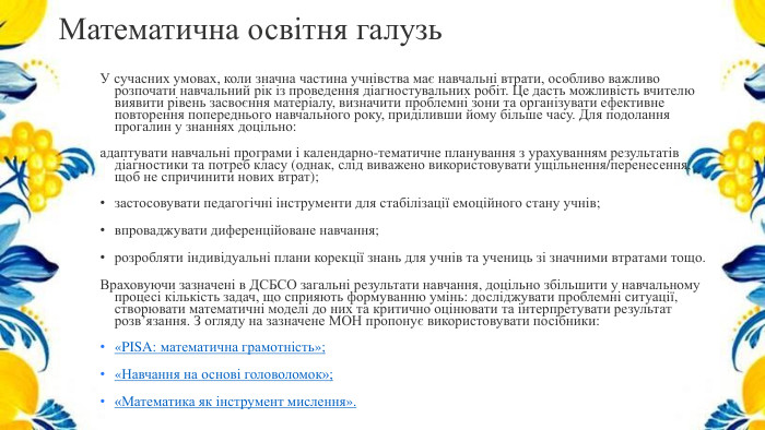 Математична освітня галузь. У сучасних умовах, коли значна частина учнівства має навчальні втрати, особливо важливо розпочати навчальний рік із проведення діагностувальних робіт. Це дасть можливість вчителю виявити рівень засвоєння матеріалу, визначити проблемні зони та організувати ефективне повторення попереднього навчального року, приділивши йому більше часу. Для подолання прогалин у знаннях доцільно: адаптувати навчальні програми і календарно-тематичне планування з урахуванням результатів діагностики та потреб класу (однак, слід виважено використовувати ущільнення/перенесення, щоб не спричинити нових втрат); застосовувати педагогічні інструменти для стабілізації емоційного стану учнів;впроваджувати диференційоване навчання; розробляти індивідуальні плани корекції знань для учнів та учениць зі значними втратами тощо. Враховуючи зазначені в ДСБСО загальні результати навчання, доцільно збільшити у навчальному процесі кількість задач, що сприяють формуванню умінь: досліджувати проблемні ситуації, створювати математичні моделі до них та критично оцінювати та інтерпретувати результат розв’язання. З огляду на зазначене МОН пропонує використовувати посібники:«PISA: математична грамотність»;«Навчання на основі головоломок»;«Математика як інструмент мислення».