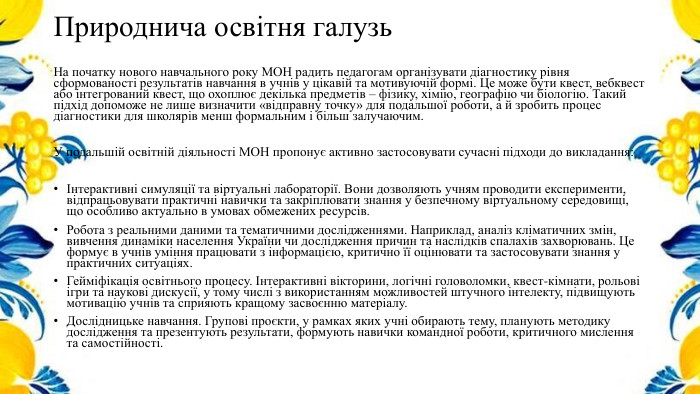 Природнича освітня галузь. На початку нового навчального року МОН радить педагогам організувати діагностику рівня сформованості результатів навчання в учнів у цікавій та мотивуючій формі. Це може бути квест, вебквест або інтегрований квест, що охоплює декілька предметів – фізику, хімію, географію чи біологію. Такий підхід допоможе не лише визначити «відправну точку» для подальшої роботи, а й зробить процес діагностики для школярів менш формальним і більш залучаючим. У подальшій освітній діяльності МОН пропонує активно застосовувати сучасні підходи до викладання:Інтерактивні симуляції та віртуальні лабораторії. Вони дозволяють учням проводити експерименти, відпрацьовувати практичні навички та закріплювати знання у безпечному віртуальному середовищі, що особливо актуально в умовах обмежених ресурсів. Робота з реальними даними та тематичними дослідженнями. Наприклад, аналіз кліматичних змін, вивчення динаміки населення України чи дослідження причин та наслідків спалахів захворювань. Це формує в учнів уміння працювати з інформацією, критично її оцінювати та застосовувати знання у практичних ситуаціях. Гейміфікація освітнього процесу. Інтерактивні вікторини, логічні головоломки, квест-кімнати, рольові ігри та наукові дискусії, у тому числі з використанням можливостей штучного інтелекту, підвищують мотивацію учнів та сприяють кращому засвоєнню матеріалу. Дослідницьке навчання. Групові проєкти, у рамках яких учні обирають тему, планують методику дослідження та презентують результати, формують навички командної роботи, критичного мислення та самостійності.