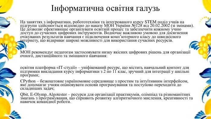 Інформатична освітня галузь. На заняттях з інформатики, робототехніки та інтегрованого курсу STEM поділ учнів на підгрупи здійснюється відповідно до наказу МОН України №128 від 20.02.2002 (зі змінами). Це дозволяє ефективніше організувати освітній процес та забезпечити кожному учню доступ до сучасних цифрових інструментів. Водночас важливою умовою для досягнення очікуваних результатів навчання є підключення комп’ютерного класу до швидкісного інтернету, що відкриває широкі можливості для використання сучасних ресурсів. МОН рекомендує педагогам застосовувати низку якісних цифрових рішень для організації очного, дистанційного та змішаного навчання:освітня платформа «ІТ-студії» – уніфікований ресурс, що містить навчальний контент для підтримки викладання курсу інформатики з 2 по 11 клас, зручний для інтеграції у шкільні програми;ЄPython – безкоштовне україномовне середовище з простим та інтуїтивним інтерфейсом, яке допомагає учням опановувати основи програмування та поступово переходити до складніших задач;Qbit, E-Olymp, Algotester – ресурси для організації практикумів, олімпіад та різноманітних змагань з програмування, що сприяють розвитку алгоритмічного мислення, креативності та навичок командної роботи.