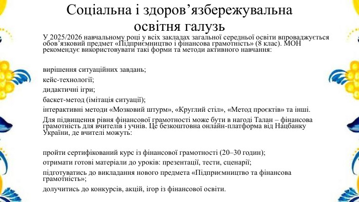Соціальна і здоров’язбережувальна освітня галузь. У 2025/2026 навчальному році у всіх закладах загальної середньої освіти впроваджується обов’язковий предмет «Підприємництво і фінансова грамотність» (8 клас). МОН рекомендує використовувати такі форми та методи активного навчання:вирішення ситуаційних завдань;кейс-технології;дидактичні ігри;баскет-метод (імітація ситуації);інтерактивні методи «Мозковий штурм», «Круглий стіл», «Метод проєктів» та інші. Для підвищення рівня фінансової грамотності може бути в нагоді Талан – фінансова грамотність для вчителів і учнів. Це безкоштовна онлайн‑платформа від Нацбанку України, де вчителі можуть:пройти сертифікований курс із фінансової грамотності (20–30 годин);отримати готові матеріали до уроків: презентації, тести, сценарії;підготуватись до викладання нового предмета «Підприємництво та фінансова грамотність»;долучитись до конкурсів, акцій, ігор із фінансової освіти.