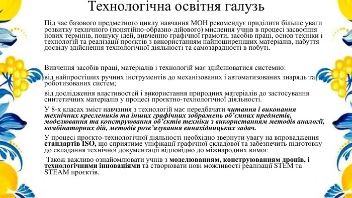Технологічна освітня галузь. Під час базового предметного циклу навчання МОН рекомендує приділити більше уваги розвитку технічного (понятійно-образно-дійового) мислення учнів в процесі засвоєння нових термінів, пошуку ідей, вивченню графічної грамоти, засобів праці, основ техніки і технологій та реалізації проєктів з використанням найпоширеніших матеріалів, набуття досвіду здійснення технологічної діяльності та самозарадності в побуті. Вивчення засобів праці, матеріалів і технологій має здійснюватися системно:від найпростіших ручних інструментів до механізованих і автоматизованих знарядь та роботизованих систем;від дослідження властивостей і використання природних матеріалів до застосування синтетичних матеріалів у процесі проєктно-технологічної діяльності. У 8-х класах зміст навчання з технологій має передбачати читання і виконання технічних креслеників та інших графічних зображень об’ємних предметів, моделювання та конструювання об’єктів техніки з використанням методів аналогії, комбінаторних дій, методів розв’язування винахідницьких задач. У процесі проєкто-технологічної діяльності необхідно звернути увагу на впровадження стандартів ІSO, що сприятиме уніфікації графічної складової та забезпечить підготовку до складання технічної документації відповідно до міжнародних вимог. Також важливо ознайомлювати учнів з моделюванням, конструюванням дронів, і технологічними інноваціями та створювати нові можливості реалізації SТЕМ та SТЕАМ проєктів.