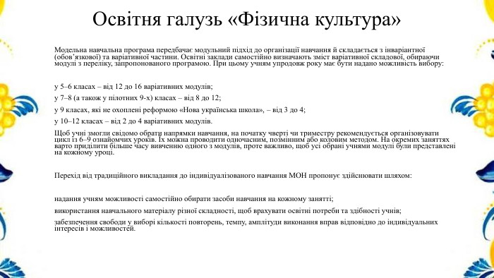 Освітня галузь «Фізична культура»Модельна навчальна програма передбачає модульний підхід до організації навчання й складається з інваріантної (обов’язкової) та варіативної частини. Освітні заклади самостійно визначають зміст варіативної складової, обираючи модулі з переліку, запропонованого програмою. При цьому учням упродовж року має бути надано можливість вибору:у 5–6 класах – від 12 до 16 варіативних модулів;у 7–8 (а також у пілотних 9-х) класах – від 8 до 12;у 9 класах, які не охоплені реформою «Нова українська школа», – від 3 до 4;у 10–12 класах – від 2 до 4 варіативних модулів. Щоб учні змогли свідомо обрати напрямки навчання, на початку чверті чи триместру рекомендується організовувати цикл із 6–9 ознайомчих уроків. Їх можна проводити одночасним, позмінним або коловим методом. На окремих заняттях варто приділити більше часу вивченню одного з модулів, проте важливо, щоб усі обрані учнями модулі були представлені на кожному уроці. Перехід від традиційного викладання до індивідуалізованого навчання МОН пропонує здійснювати шляхом:надання учням можливості самостійно обирати засоби навчання на кожному занятті;використання навчального матеріалу різної складності, щоб врахувати освітні потреби та здібності учнів;забезпечення свободи у виборі кількості повторень, темпу, амплітуди виконання вправ відповідно до індивідуальних інтересів і можливостей.
