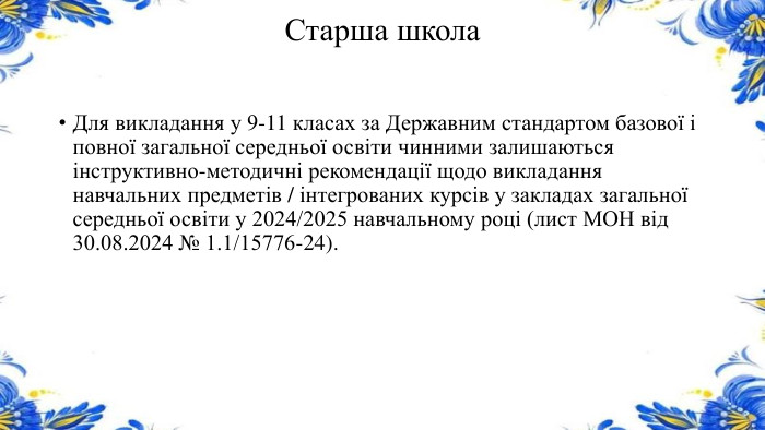 Старша школа. Для викладання у 9-11 класах за Державним стандартом базової і повної загальної середньої освіти чинними залишаються інструктивно-методичні рекомендації щодо викладання навчальних предметів / інтегрованих курсів у закладах загальної середньої освіти у 2024/2025 навчальному році (лист МОН від 30.08.2024 № 1.1/15776-24).