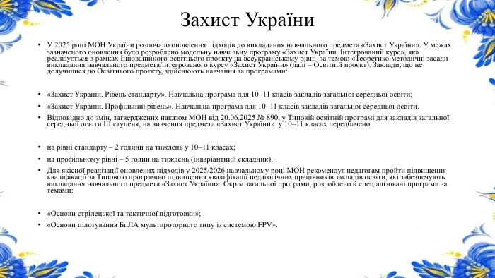 Захист України. У 2025 році МОН України розпочало оновлення підходів до викладання навчального предмета «Захист України». У межах зазначеного оновлення було розроблено модельну навчальну програму «Захист України. Інтегрований курс», яка реалізується в рамках Інноваційного освітнього проєкту на всеукраїнському рівні за темою «Теоретико-методичні засади викладання навчального предмета/інтегрованого курсу «Захист України» (далі – Освітній проєкт). Заклади, що не долучилися до Освітнього проєкту, здійснюють навчання за програмами:«Захист України. Рівень стандарту». Навчальна програма для 10–11 класів закладів загальної середньої освіти;«Захист України. Профільний рівень». Навчальна програма для 10–11 класів закладів загальної середньої освіти. Відповідно до змін, затверджених наказом МОН від 20.06.2025 № 890, у Типовій освітній програмі для закладів загальної середньої освіти III ступеня, на вивчення предмета «Захист України» у 10–11 класах передбачено:на рівні стандарту – 2 години на тиждень у 10–11 класах;на профільному рівні – 5 годин на тиждень (інваріантний складник). Для якісної реалізації оновлених підходів у 2025/2026 навчальному році МОН рекомендує педагогам пройти підвищення кваліфікації за Типовою програмою підвищення кваліфікації педагогічних працівників закладів освіти, які забезпечують викладання навчального предмета «Захист України». Окрім загальної програми, розроблено й спеціалізовані програми за темами:«Основи стрілецької та тактичної підготовки»;«Основи пілотування Бп. ЛА мультироторного типу із системою FPV».