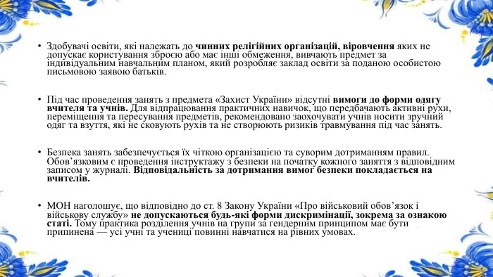 Здобувачі освіти, які належать до чинних релігійних організацій, віровчення яких не допускає користування зброєю або має інші обмеження, вивчають предмет за індивідуальним навчальним планом, який розробляє заклад освіти за поданою особистою письмовою заявою батьків. Під час проведення занять з предмета «Захист України» відсутні вимоги до форми одягу вчителя та учнів. Для відпрацювання практичних навичок, що передбачають активні рухи, переміщення та пересування предметів, рекомендовано заохочувати учнів носити зручний одяг та взуття, які не сковують рухів та не створюють ризиків травмування під час занять. Безпека занять забезпечується їх чіткою організацією та суворим дотриманням правил. Обов’язковим є проведення інструктажу з безпеки на початку кожного заняття з відповідним записом у журналі. Відповідальність за дотримання вимог безпеки покладається на вчителів. МОН наголошує, що відповідно до ст. 8 Закону України «Про військовий обов’язок і військову службу» не допускаються будь-які форми дискримінації, зокрема за ознакою статі. Тому практика розділення учнів на групи за гендерним принципом має бути припинена — усі учні та учениці повинні навчатися на рівних умовах.
