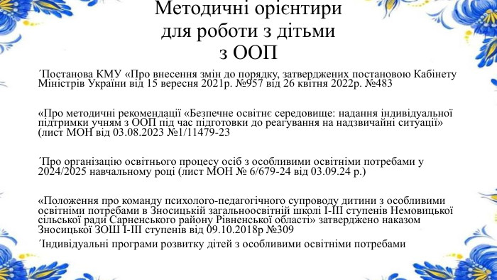 Методичні орієнтири для роботи з дітьми з ООП ´Постанова КМУ «Про внесення змін до порядку, затверджених постановою Кабінету Міністрів України від 15 вересня 2021р. №957 від 26 квітня 2022р. №483«Про методичні рекомендації «Безпечне освітнє середовище: надання індивідуальної підтримки учням з ООП під час підготовки до реагування на надзвичайні ситуації» (лист МОН від 03.08.2023 №1/11479-23´Про організацію освітнього процесу осіб з особливими освітніми потребами у 2024/2025 навчальному році (лист МОН № 6/679-24 від 03.09.24 р.)«Положення про команду психолого-педагогічного супроводу дитини з особливими освітніми потребами в Зносицькій загальноосвітній школі І-ІІІ ступенів Немовицької сільської ради Сарненського району Рівненської області» затверджено наказом Зносицької ЗОШ І-ІІІ ступенів від 09.10.2018р №309´Індивідуальні програми розвитку дітей з особливими освітніми потребами 