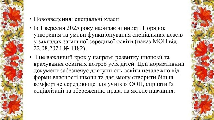 Нововведення: спеціальні класиІз 1 вересня 2025 року набирає чинності Порядок утворення та умови функціонування спеціальних класів у закладах загальної середньої освіти (наказ МОН від 22.08.2024 № 1182). І це важливий крок у напрямі розвитку інклюзії та врахування освітніх потреб усіх дітей. Цей нормативний документ забезпечує доступність освіти незалежно від форми власності школи та дає змогу створити більш комфортне середовище для учнів із ООП, сприяти їх соціалізації та збереженню права на якісне навчання.
