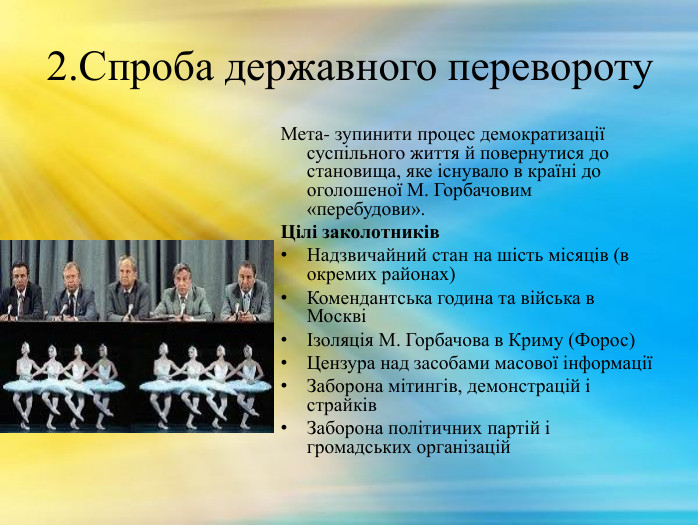 2. Спроба державного перевороту. Мета- зупинити процес демократизації суспільного життя й повернутися до становища, яке існувало в країні до оголошеної М. Горбачовим «перебудови». Цілі заколотників. Надзвичайний стан на шість місяців (в окремих районах)Комендантська година та війська в МосквіІзоляція М. Горбачова в Криму (Форос)Цензура над засобами масової інформаціїЗаборона мітингів, демонстрацій і страйків. Заборона політичних партій і громадських організацій