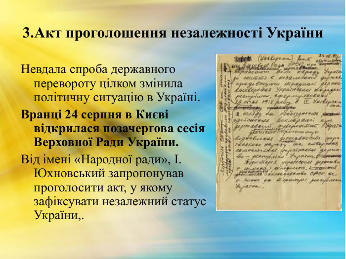 3. Акт проголошення незалежності України. Невдала спроба державного перевороту цілком змінила політичну ситуацію в Україні. Вранці 24 серпня в Києві відкрилася позачергова сесія Верховної Ради України. Від імені «Народної ради», І. Юхновський запропонував проголосити акт, у якому зафіксувати незалежний статус України,. 