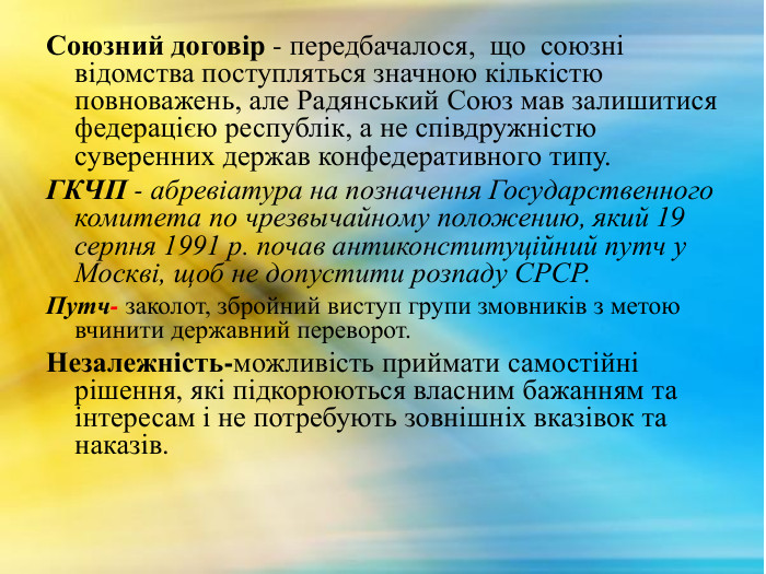 Союзний договір - передбачалося, що союзні відомства поступляться значною кількістю повноважень, але Радянський Союз мав залишитися федерацією республік, а не співдружністю суверенних держав конфедеративного типу. ГКЧП - абревіатура на позначення Государственного комитета по чрезвычайному положению, який 19 серпня 1991 р. почав антиконституційний путч у Москві, щоб не допустити розпаду СРСР. Путч- заколот, збройний виступ групи змовників з метою вчинити державний переворот. Незалежність-можливість приймати самостійні рішення, які підкорюються власним бажанням та інтересам і не потребують зовнішніх вказівок та наказів.