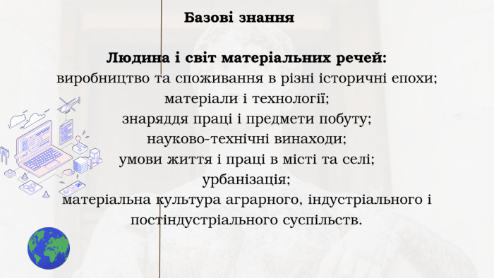 Людина і світ матеріальних речей: виробництво та споживання в різні історичні епохи; матеріали і технології; знаряддя праці і предмети побуту; науково-технічні винаходи; умови життя і праці в місті та селі; урбанізація; матеріальна культура аграрного, індустріального і постіндустріального суспільств. Базові знання