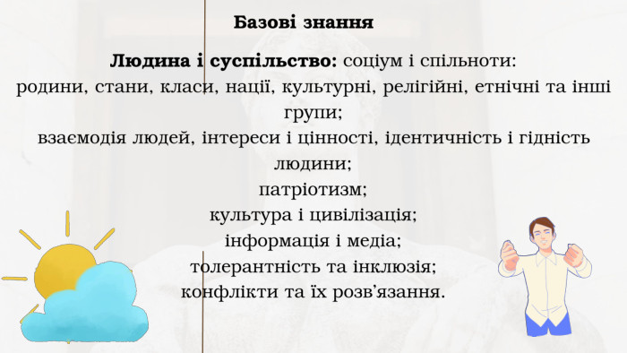 Базові знання. Людина і суспільство: соціум і спільноти: родини, стани, класи, нації, культурні, релігійні, етнічні та інші групи;взаємодія людей, інтереси і цінності, ідентичність і гідність людини; патріотизм; культура і цивілізація; інформація і медіа; толерантність та інклюзія; конфлікти та їх розв’язання.