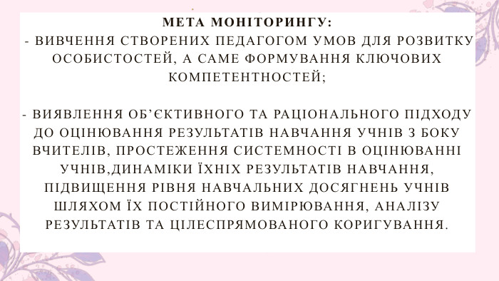 МЕТА МОНІТОРИНГУ: - ВИВЧЕННЯ СТВОРЕНИХ ПЕДАГОГОМ УМОВ ДЛЯ РОЗВИТКУ ОСОБИСТОСТЕЙ, А САМЕ ФОРМУВАННЯ КЛЮЧОВИХ КОМПЕТЕНТНОСТЕЙ; - ВИЯВЛЕННЯ ОБ’ЄКТИВНОГО ТА РАЦІОНАЛЬНОГО ПІДХОДУ ДО ОЦІНЮВАННЯ РЕЗУЛЬТАТІВ НАВЧАННЯ УЧНІВ З БОКУ ВЧИТЕЛІВ, ПРОСТЕЖЕННЯ СИСТЕМНОСТІ В ОЦІНЮВАННІ УЧНІВ,ДИНАМІКИ ЇХНІХ РЕЗУЛЬТАТІВ НАВЧАННЯ, ПІДВИЩЕННЯ РІВНЯ НАВЧАЛЬНИХ ДОСЯГНЕНЬ УЧНІВ ШЛЯХОМ ЇХ ПОСТІЙНОГО ВИМІРЮВАННЯ, АНАЛІЗУ РЕЗУЛЬТАТІВ ТА ЦІЛЕСПРЯМОВАНОГО КОРИГУВАННЯ.