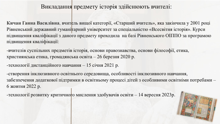 Викладання предмету історія здійснюють вчителі: Кичан Ганна Василівна, вчитель вищої категорії, «Старший вчитель», яка закінчила у 2001 році Рівненський державний гуманітарний університет за спеціальністю «Всесвітня історія». Курси підвищення кваліфікації з даного предмету проходила на базі Рівненського ОІППО за програмою підвищення кваліфікації: -вчителів суспільних предметів історія, основи правознавства, основи філософії, етика, християнська етика, громадянська освіта – 26 березня 2020 р.-технології дистанційного навчання – 15 січня 2021 р.-створення інклюзивного освітнього середовища, особливості інклюзивного навчання, забезпечення додаткової підтримки в освітньому процесі дітей з особливими освітніми потребами – 6 жовтня 2022 р.-технології розвитку критичного мислення здобувачів освіти – 14 вересня 2023р.