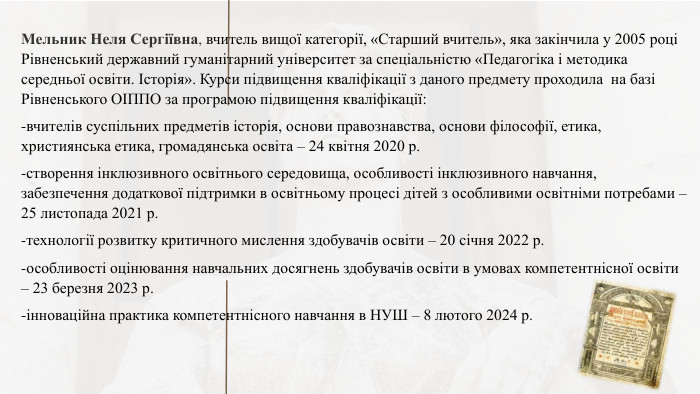 Мельник Неля Сергіївна, вчитель вищої категорії, «Старший вчитель», яка закінчила у 2005 році Рівненський державний гуманітарний університет за спеціальністю «Педагогіка і методика середньої освіти. Історія». Курси підвищення кваліфікації з даного предмету проходила на базі Рівненського ОІППО за програмою підвищення кваліфікації: -вчителів суспільних предметів історія, основи правознавства, основи філософії, етика, християнська етика, громадянська освіта – 24 квітня 2020 р.-створення інклюзивного освітнього середовища, особливості інклюзивного навчання, забезпечення додаткової підтримки в освітньому процесі дітей з особливими освітніми потребами – 25 листопада 2021 р.-технології розвитку критичного мислення здобувачів освіти – 20 січня 2022 р.-особливості оцінювання навчальних досягнень здобувачів освіти в умовах компетентнісної освіти – 23 березня 2023 р.-інноваційна практика компетентнісного навчання в НУШ – 8 лютого 2024 р.