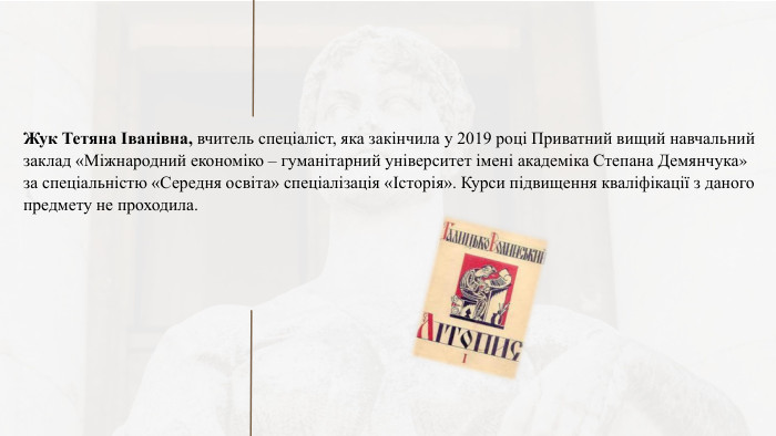 Жук Тетяна Іванівна, вчитель спеціаліст, яка закінчила у 2019 році Приватний вищий навчальний заклад «Міжнародний економіко – гуманітарний університет імені академіка Степана Демянчука» за спеціальністю «Середня освіта» спеціалізація «Історія». Курси підвищення кваліфікації з даного предмету не проходила. 