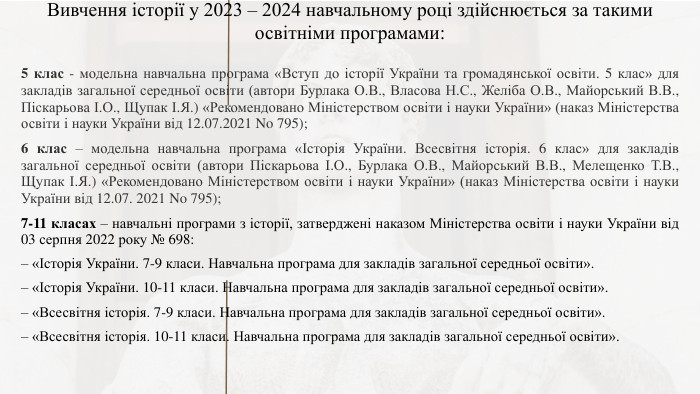 Вивчення історії у 2023 – 2024 навчальному році здійснюється за такими освітніми програмами:5 клас - модельна навчальна програма «Вступ до історії України та громадянської освіти. 5 клас» для закладів загальної середньої освіти (автори Бурлака О. В., Власова Н. С., Желіба О. В., Майорський В. В., Піскарьова І. О., Щупак І. Я.) «Рекомендовано Міністерством освіти і науки України» (наказ Міністерства освіти і науки України від 12.07.2021 No 795);6 клас – модельна навчальна програма «Історія України. Всесвітня історія. 6 клас» для закладів загальної середньої освіти (автори Піскарьова І. О., Бурлака О. В., Майорський В. В., Мелещенко Т. В., Щупак І. Я.) «Рекомендовано Міністерством освіти і науки України» (наказ Міністерства освіти і науки України від 12.07. 2021 No 795);7-11 класах – навчальні програми з історії, затверджені наказом Міністерства освіти і науки України від 03 серпня 2022 року № 698:– «Історія України. 7-9 класи. Навчальна програма для закладів загальної середньої освіти». – «Історія України. 10-11 класи. Навчальна програма для закладів загальної середньої освіти». – «Всесвітня історія. 7-9 класи. Навчальна програма для закладів загальної середньої освіти». – «Всесвітня історія. 10-11 класи. Навчальна програма для закладів загальної середньої освіти».