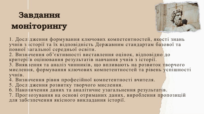 Завдання моніторингу1. Дослідження формування ключових компетентностей, якості знань учнів з історії та їх відповідність Державним стандартам базової та повної загальної середньої освіти.2. Визначення об’єктивності виставлення оцінок, відповідно до критеріїв оцінювання результатів навчання учнів з історії. 3. Виявлення та аналіз чинників, що впливають на розвиток творчого мислення, формування ключових компетентностей та рівень успішності учнів. 4. Визначення рівня професійної компетентності вчителя.5. Дослідження розвитку творчого мислення.6. Накопичення даних та аналітичне узагальнення результатів.7. Прогнозування на основі отриманих даних, вироблення пропозицій для забезпечення якісного викладання історії.