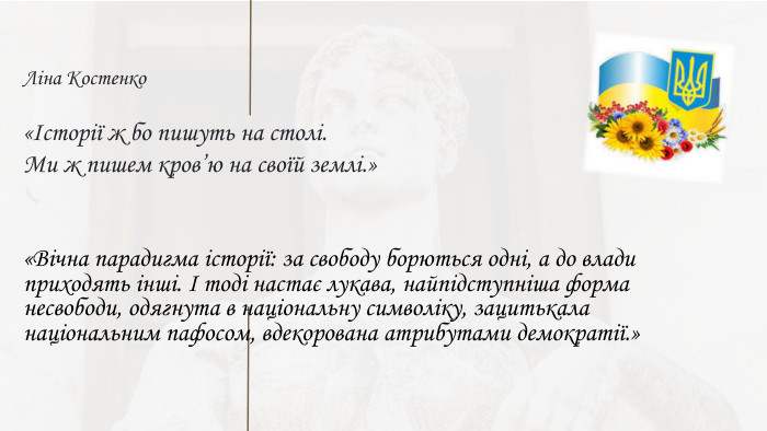 Ліна Костенко«Історії ж бо пишуть на столі. Ми ж пишем кров’ю на своїй землі.»«Вічна парадигма історії: за свободу борються одні, а до влади приходять інші. І тоді настає лукава, найпідступніша форма несвободи, одягнута в національну символіку, зацитькала національним пафосом, вдекорована атрибутами демократії.»