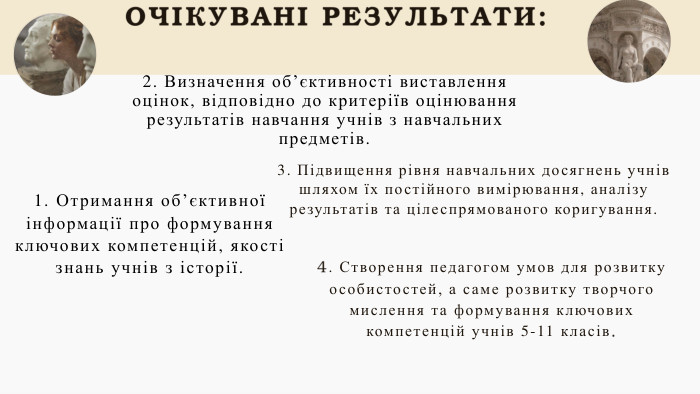 ОЧІКУВАНІ РЕЗУЛЬТАТИ:1. Отримання об’єктивної інформації про формування ключових компетенцій, якості знань учнів з історії.2. Визначення об’єктивності виставлення оцінок, відповідно до критеріїв оцінювання результатів навчання учнів з навчальних предметів. 3. Підвищення рівня навчальних досягнень учнів шляхом їх постійного вимірювання, аналізу результатів та цілеспрямованого коригування.03014. Створення педагогом умов для розвитку особистостей, а саме розвитку творчого мислення та формування ключових компетенцій учнів 5-11 класів. 