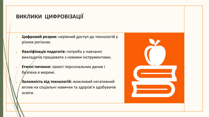 ВИКЛИКИ ЦИФРОВІЗАЦІЇ Цифровий розрив: нерівний доступ до технологій у різних регіонах. Кваліфікація педагогів: потреба у навчанні викладачів працювати з новими інструментами. Етичні питання: захист персональних даних і безпека в мережі. Залежність від технологій: можливий негативний вплив на соціальні навички та здоров’я здобувачів освіти.