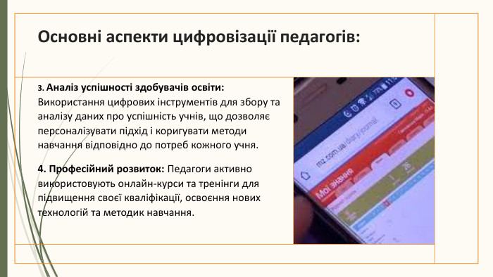 Основні аспекти цифровізації педагогів:3. Аналіз успішності здобувачів освіти: Використання цифрових інструментів для збору та аналізу даних про успішність учнів, що дозволяє персоналізувати підхід і коригувати методи навчання відповідно до потреб кожного учня.4. Професійний розвиток: Педагоги активно використовують онлайн-курси та тренінги для підвищення своєї кваліфікації, освоєння нових технологій та методик навчання.