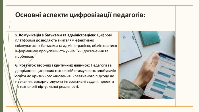 Основні аспекти цифровізації педагогів:5. Комунікація з батьками та адміністрацією: Цифрові платформи дозволяють вчителям ефективно спілкуватися з батьками та адміністрацією, обмінюватися інформацією про успішність учнів, їхні досягнення та проблеми.6. Розвиток творчих і критичних навичок: Педагоги за допомогою цифрових технологій стимулюють здобувачів освіти до критичного мислення, креативного підходу до навчання, використовуючи інтерактивні задачі, проекти та технології віртуальної реальності.