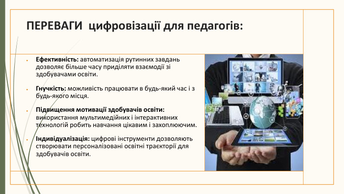 ПЕРЕВАГИ цифровізації для педагогів: Ефективність: автоматизація рутинних завдань дозволяє більше часу приділяти взаємодії зі здобувачами освіти. Гнучкість: можливість працювати в будь-який час і з будь-якого місця. Підвищення мотивації здобувачів освіти: використання мультимедійних і інтерактивних технологій робить навчання цікавим і захоплюючим.Індивідуалізація: цифрові інструменти дозволяють створювати персоналізовані освітні траєкторії для здобувачів освіти.