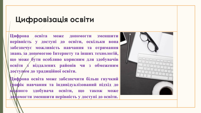 Цифровізація освіти. Цифрова освіта може допомогти зменшити нерівність у доступі до освіти, оскільки вона забезпечує можливість навчання та отримання знань за допомогою Інтернету та інших технологій, що може бути особливо корисним для здобувачів освіти з віддалених районів чи з обмеженим доступом до традиційної освіти. Цифрова освіта може забезпечити більш гнучкий графік навчання та індивідуалізований підхід до кожного здобувача освіти, що також може допомогти зменшити нерівність у доступі до освіти.