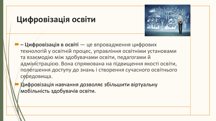 Цифровізація освіти– Цифровізація в освіті — це впровадження цифрових технологій у освітній процес, управління освітніми установами та взаємодію між здобувачами освіти, педагогами й адміністрацією. Вона спрямована на підвищення якості освіти, полегшення доступу до знань і створення сучасного освітнього середовища. Цифровізація навчання дозволяє збільшити віртуальну мобільність здобувачів освіти. 