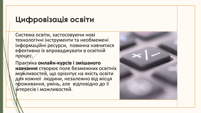Цифровізація освіти. Система освіти, застосовуючи нові технологічні інструменти та необмежені інформаційні ресурси,  повинна навчитися ефективно їх впроваджувати в освітній процес. Практика онлайн-курсів і змішаного навчання створює поле безмежних освітніх можливостей, що орієнтує на якість освіти для кожної  людини, незалежно від місця проживання, умінь, але  відповідно до її інтересів і можливостей.