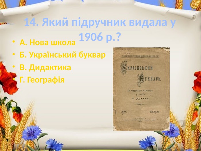 14. Який підручник видала у 1906 р.?А. Нова школа. Б. Український буквар. В. Дидактика. Г. Географія