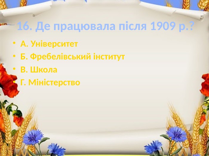 16. Де працювала після 1909 р.?А. Університет. Б. Фребелівський інститут. В. Школа. Г. Міністерство