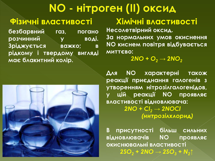 NO - нітроген (II) оксид. Фізичні властивостібезбарвний газ, погано розчинний у воді. Зріджується важко; в рідкому і твердому вигляді має блакитний колір. Хімічні властивостіНесолетвірний оксид. За нормальних умов окиснення NO киснем повітря відбувається миттєво:2 NO + O2 → 2 NO2 Для NO характерні також реакції приєднання галогенів з утворенням нітрозілгалогенідов, у цій реакції NO проявляє властивості відновлювача:2 NO + Cl2 → 2 NOCl (нитрозілхлорид)В присутності більш сильних відновлювачів NO проявляє окиснювальні властивості2 SO2 + 2 NO → 2 SO3 + N2↑