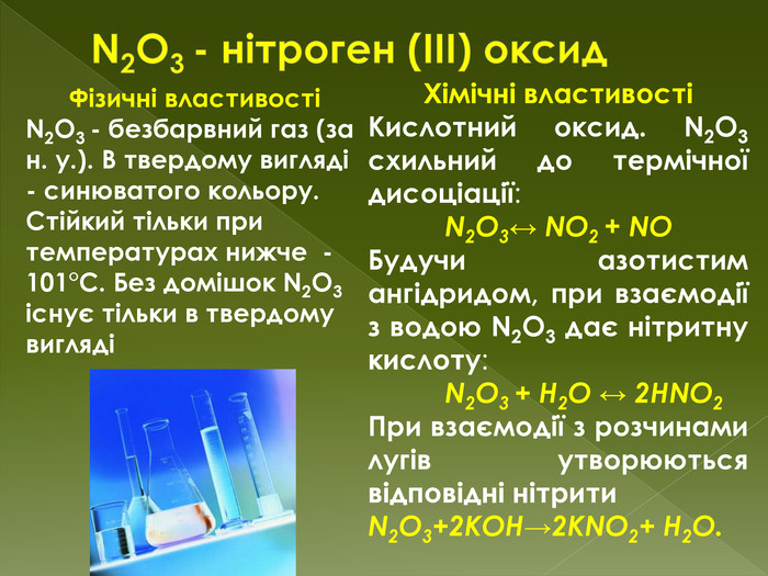 N2 O3 - нітроген (III) оксид. Фізичні властивостіN2 O3 - безбарвний газ (за н. у.). В твердому вигляді - синюватого кольору. Стійкий тільки при температурах нижче -101°C. Без домішок N2 O3 існує тільки в твердому виглядіХімічні властивостіКислотний оксид. N2 O3 схильний до термічної дисоціації: N2 O3↔ NO2 + NO Будучи азотистим ангідридом, при взаємодії з водою N2 O3 дає нітритну кислоту:	N2 O3 + H2 O ↔ 2 HNO2 При взаємодії з розчинами лугів утворюються відповідні нітрити. N2 O3+2 KOH→2 KNO2+ H2 O.