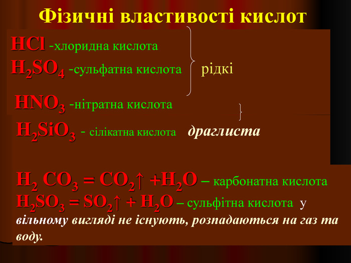 Фізичні властивості кислот H2 CO3 = CO2↑ +H2O – карбонатна кислота        H2SO3 = SO2↑ + H2O – сульфітна кислота  у вільному вигляді не існують, розпадаються на газ та воду. HCl -хлоридна кислота                                 H2SO4 -сульфатна кислота     рідкі     HNO3 -нітратна кислота          H2SiO3 - сілікатна кислота   драглиста                                                               